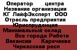 Оператор Call-центра › Название организации ­ КГ ЛайфЭксперт, ООО › Отрасль предприятия ­ Юриспруденция › Минимальный оклад ­ 40 000 - Все города Работа » Вакансии   . Карачаево-Черкесская респ.